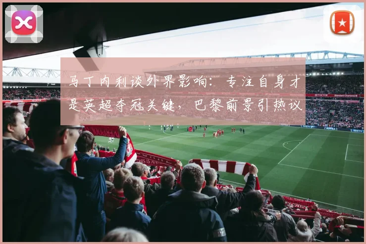 马丁内利谈外界影响：专注自身才是英超夺冠关键，巴黎前景引热议