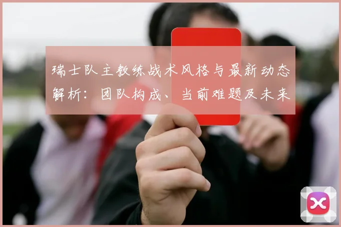 瑞士队主教练战术风格与最新动态解析：团队构成、当前难题及未来规划深度解读
