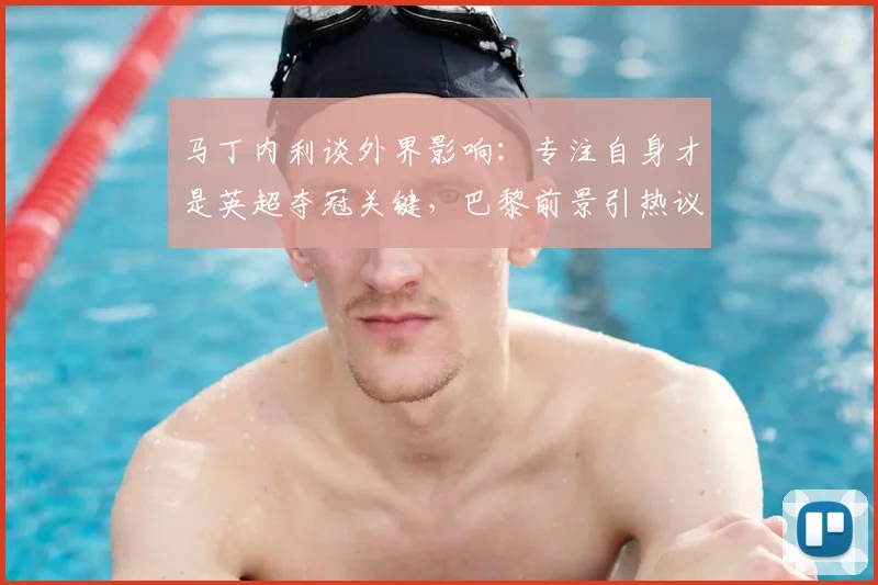 马丁内利谈外界影响:专注自身才是英超夺冠关键,巴黎前景引热议