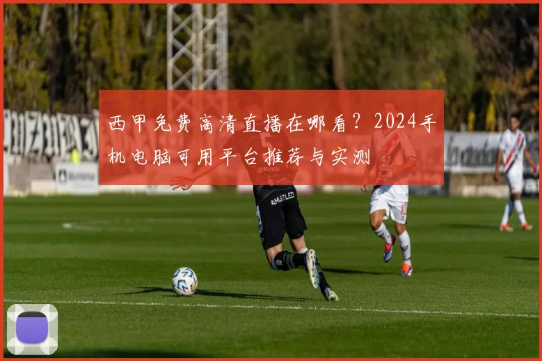 西甲免费高清直播在哪看？2024手机电脑可用平台推荐与实测