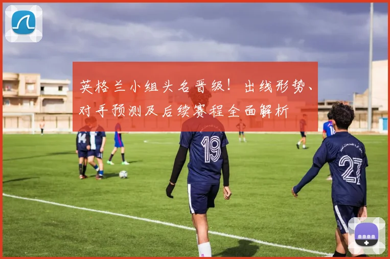 英格兰小组头名晋级！出线形势、对手预测及后续赛程全面解析