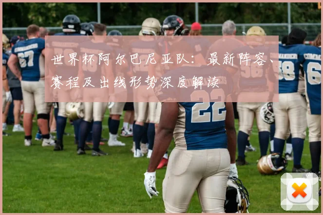 世界杯阿尔巴尼亚队：最新阵容、赛程及出线形势深度解读